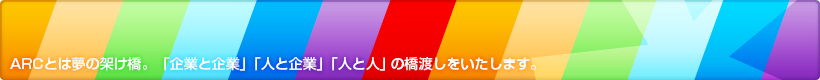 ARCとは夢の架け橋。「企業と企業」「人と企業」「人と人」の橋渡しをいたします。